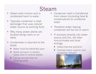 Steam
  Steam exits turbine and is         Condenser heat is transferred
  condensed back to water.            from steam (including heat &
                                      condensation) to condenser
  Typically condenser is heat        water
  exchanger that uses natural
  water source as working fluid.      Therefore water leaving
                                      condenser will be hot or warm
  Why many power plants are
  located along rivers or on          If dumped directly into water
  lakes                               source and hot, will alter
                                      microclimate and local
  Condensate is returned to the      ecology
  boiler
                                        Called thermal pollution
    Water must be extremely pure
                                        Cooling towers used to cool
    Avoid corrosion in boilers          condenser effluent
     tubes and/or turbine blades
    Can be stricter than for
     drinking water
 