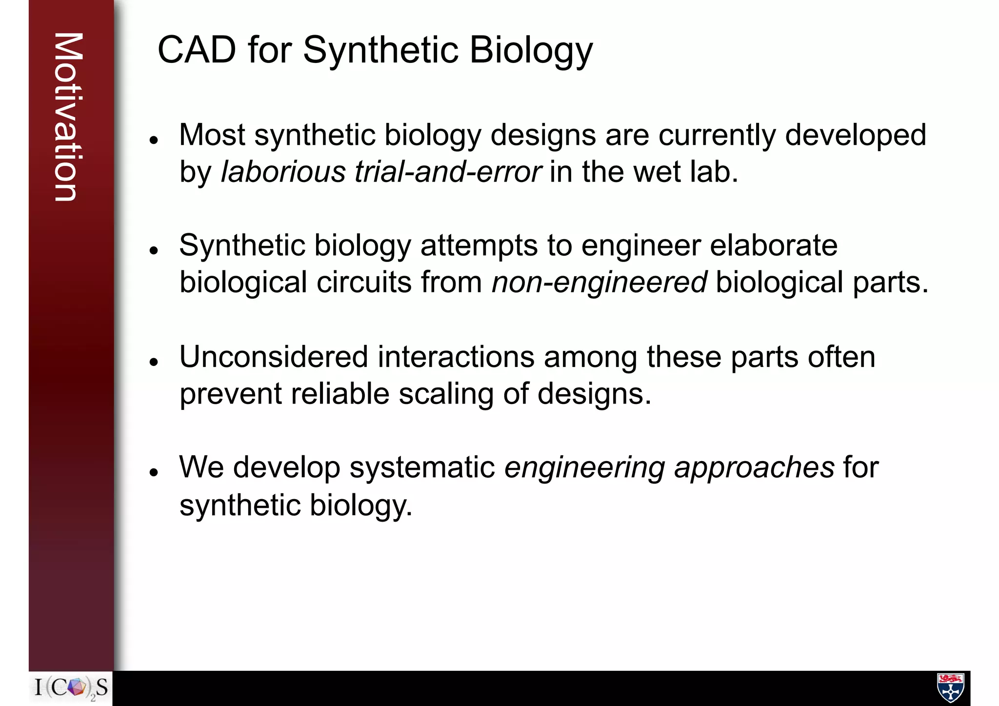 Motivation CAD for Synthetic Biology
l  Most synthetic biology designs are currently developed
by laborious trial-and-error in the wet lab.
l  Synthetic biology attempts to engineer elaborate
biological circuits from non-engineered biological parts.
l  Unconsidered interactions among these parts often
prevent reliable scaling of designs.
l  We develop systematic engineering approaches for
synthetic biology.
 