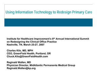 21st Century Care Innovation Project
Using InformationPrimary Care with KP Primary Care
 Transforming Technology to Redesign
 HealthConnect



Institute for Healthcare Improvement’s 8th Annual International Summit
on Redesigning the Clinical Office Practice
Nashville, TN, March 25-27, 2007

Charles Kilo, MD, MPH
CEO, GreenField Health, Portland, OR
Chuck.Kilo@GreenFieldHealth.com

Reginald Wallen, MD
Physician Director, MidAtlantic Permanente Medical Group
Reginald.Wallen@kp.org