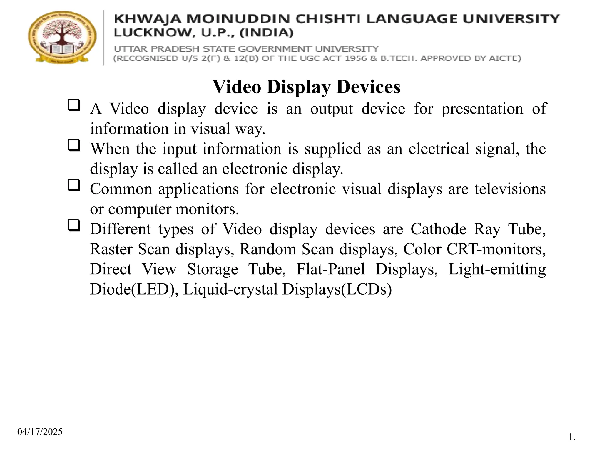 04/17/2025
Video Display Devices
 A Video display device is an output device for presentation of
information in visual way.
 When the input information is supplied as an electrical signal, the
display is called an electronic display.
 Common applications for electronic visual displays are televisions
or computer monitors.
 Different types of Video display devices are Cathode Ray Tube,
Raster Scan displays, Random Scan displays, Color CRT-monitors,
Direct View Storage Tube, Flat-Panel Displays, Light-emitting
Diode(LED), Liquid-crystal Displays(LCDs)
1.
 