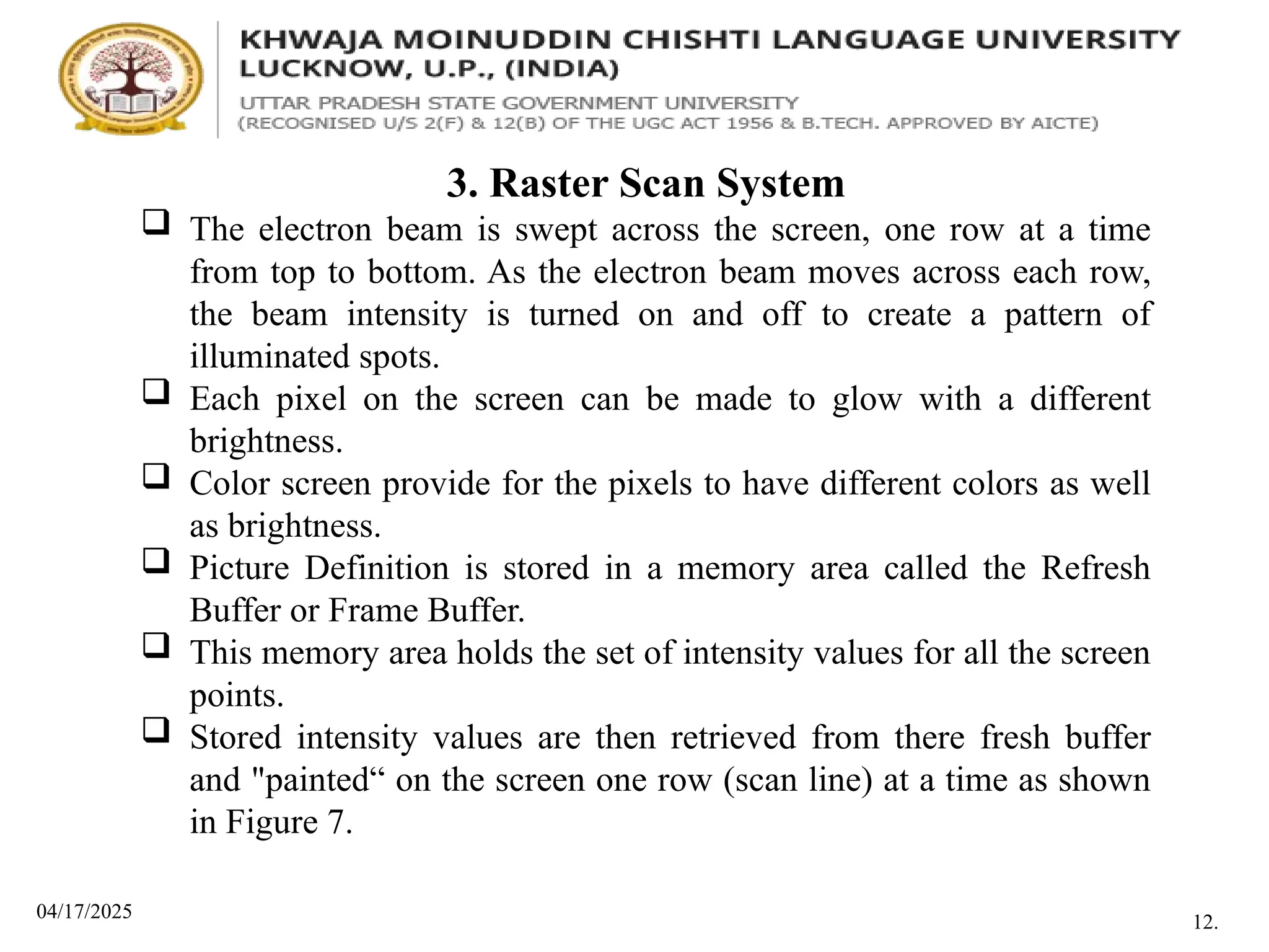 04/17/2025
3. Raster Scan System
 The electron beam is swept across the screen, one row at a time
from top to bottom. As the electron beam moves across each row,
the beam intensity is turned on and off to create a pattern of
illuminated spots.
 Each pixel on the screen can be made to glow with a different
brightness.
 Color screen provide for the pixels to have different colors as well
as brightness.
 Picture Definition is stored in a memory area called the Refresh
Buffer or Frame Buffer.
 This memory area holds the set of intensity values for all the screen
points.
 Stored intensity values are then retrieved from there fresh buffer
and "painted“ on the screen one row (scan line) at a time as shown
in Figure 7.
12.
 