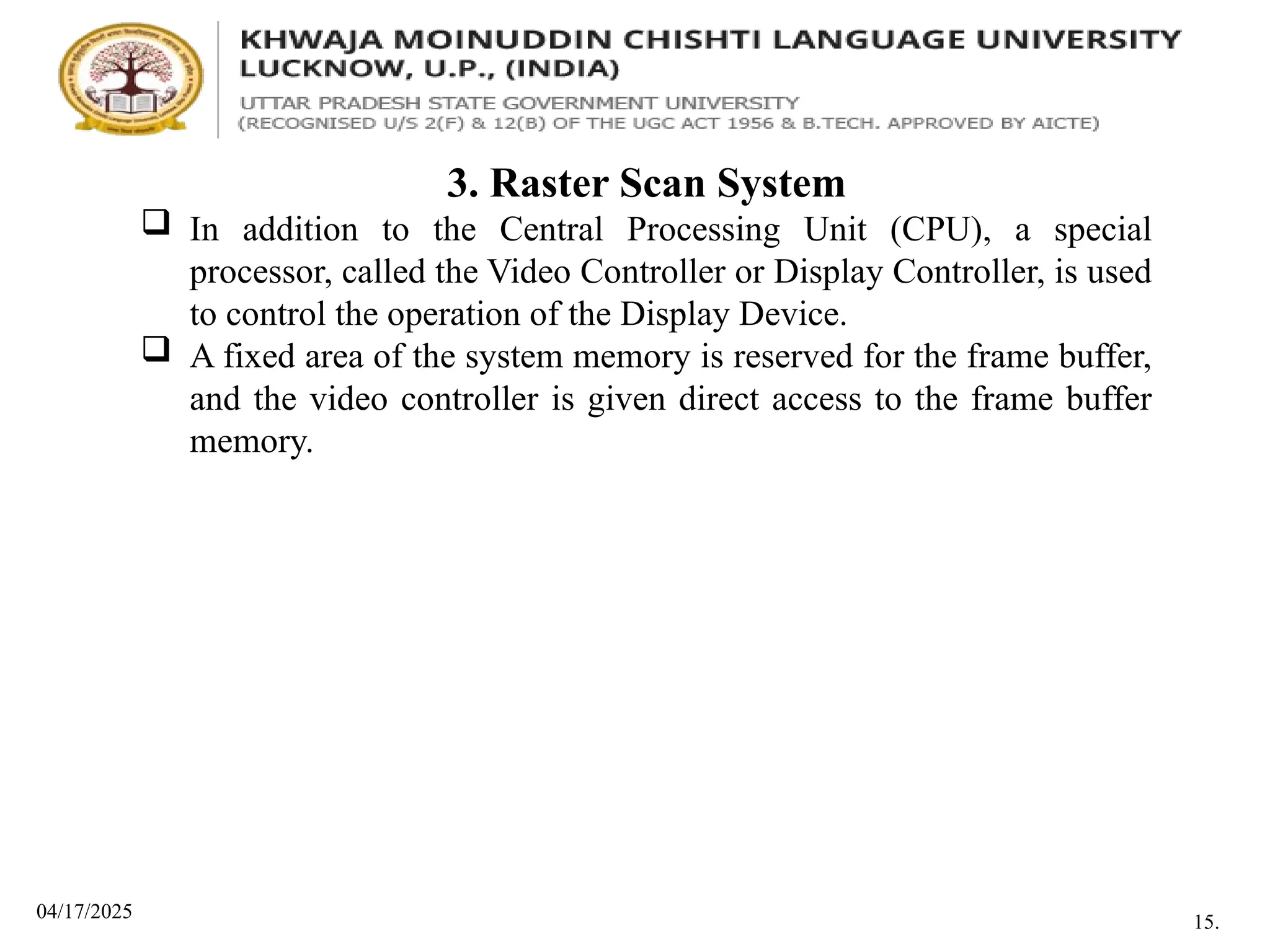 04/17/2025
3. Raster Scan System
 In addition to the Central Processing Unit (CPU), a special
processor, called the Video Controller or Display Controller, is used
to control the operation of the Display Device.
 A fixed area of the system memory is reserved for the frame buffer,
and the video controller is given direct access to the frame buffer
memory.
15.
 