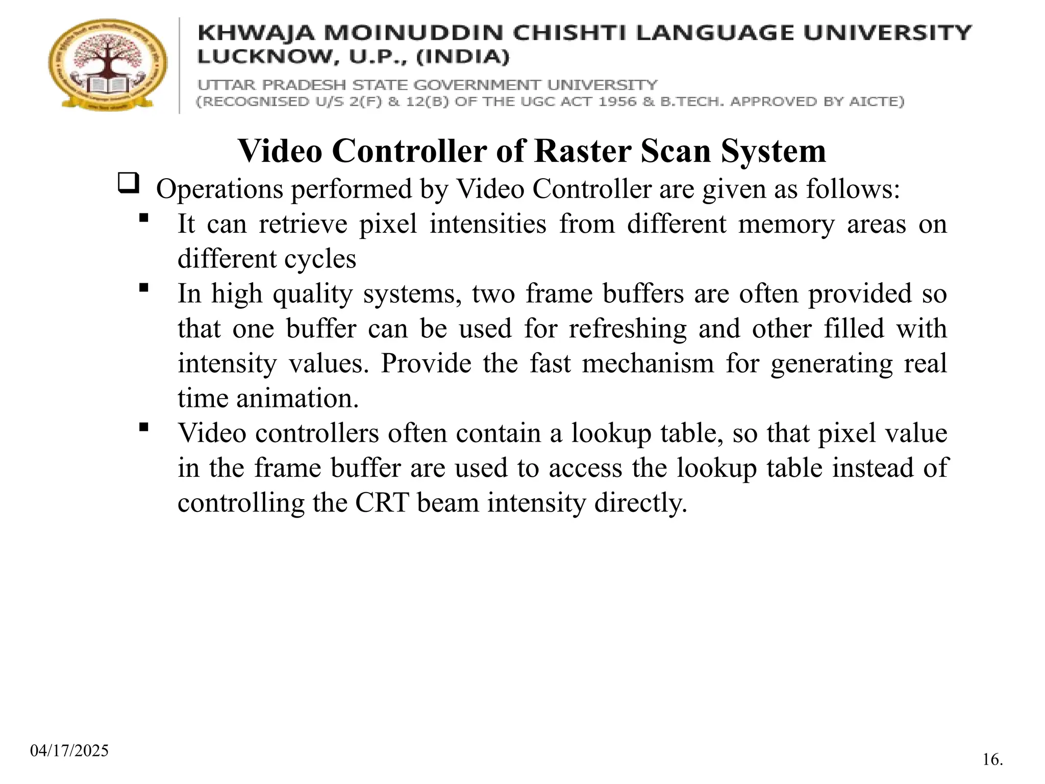 04/17/2025
Video Controller of Raster Scan System
 Operations performed by Video Controller are given as follows:
 It can retrieve pixel intensities from different memory areas on
different cycles
 In high quality systems, two frame buffers are often provided so
that one buffer can be used for refreshing and other filled with
intensity values. Provide the fast mechanism for generating real
time animation.
 Video controllers often contain a lookup table, so that pixel value
in the frame buffer are used to access the lookup table instead of
controlling the CRT beam intensity directly.
16.
 