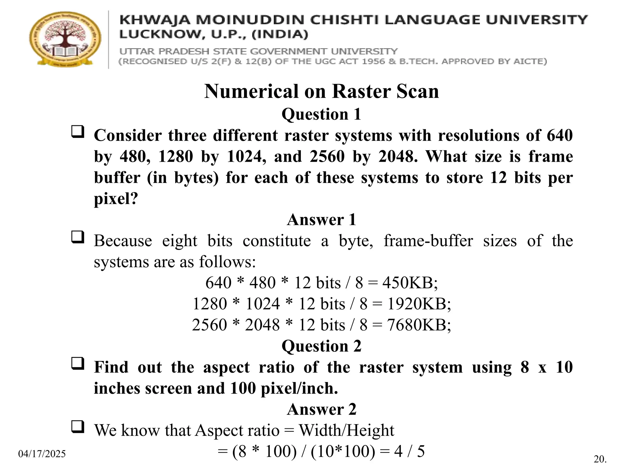 04/17/2025
Numerical on Raster Scan
Question 1
 Consider three different raster systems with resolutions of 640
by 480, 1280 by 1024, and 2560 by 2048. What size is frame
buffer (in bytes) for each of these systems to store 12 bits per
pixel?
Answer 1
 Because eight bits constitute a byte, frame-buffer sizes of the
systems are as follows:
640 * 480 * 12 bits / 8 = 450KB;
1280 * 1024 * 12 bits / 8 = 1920KB;
2560 * 2048 * 12 bits / 8 = 7680KB;
Question 2
 Find out the aspect ratio of the raster system using 8 x 10
inches screen and 100 pixel/inch.
Answer 2
 We know that Aspect ratio = Width/Height
= (8 * 100) / (10*100) = 4 / 5 20.
 