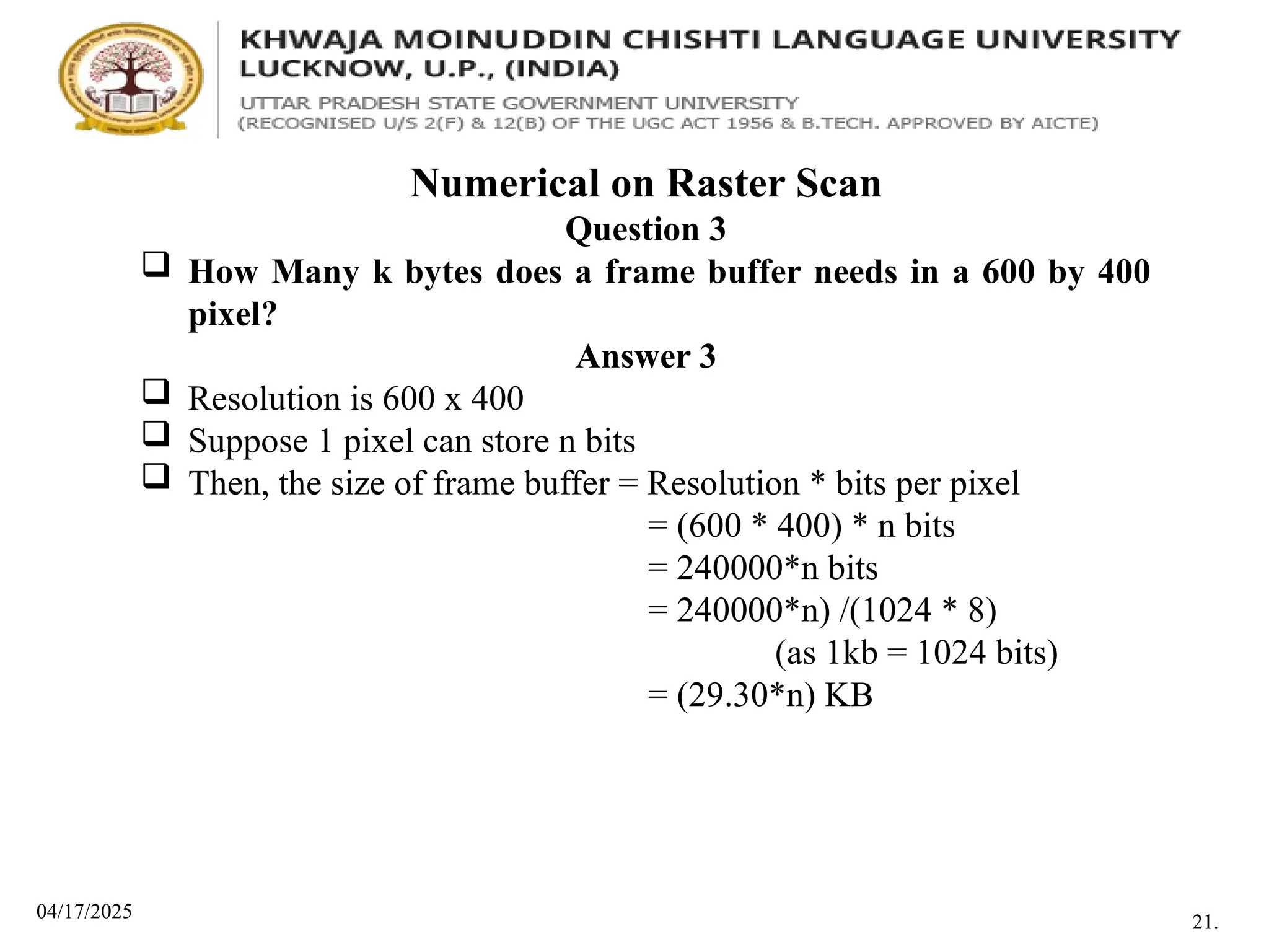 04/17/2025
Numerical on Raster Scan
Question 3
 How Many k bytes does a frame buffer needs in a 600 by 400
pixel?
Answer 3
 Resolution is 600 x 400
 Suppose 1 pixel can store n bits
 Then, the size of frame buffer = Resolution * bits per pixel
= (600 * 400) * n bits
= 240000*n bits
= 240000*n) /(1024 * 8)
(as 1kb = 1024 bits)
= (29.30*n) KB
21.
 