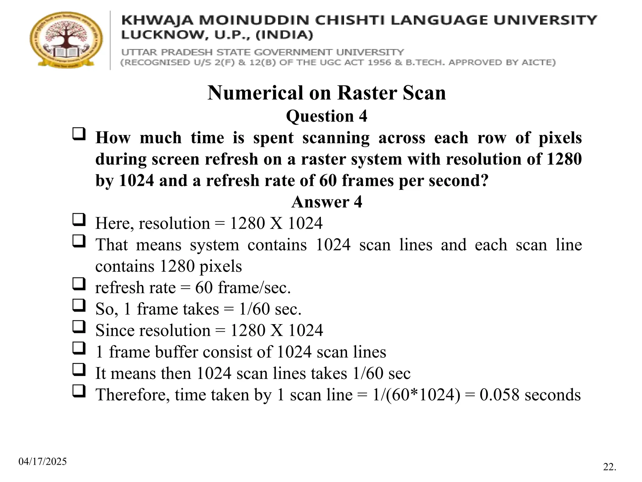04/17/2025
Numerical on Raster Scan
Question 4
 How much time is spent scanning across each row of pixels
during screen refresh on a raster system with resolution of 1280
by 1024 and a refresh rate of 60 frames per second?
Answer 4
 Here, resolution = 1280 X 1024
 That means system contains 1024 scan lines and each scan line
contains 1280 pixels
 refresh rate = 60 frame/sec.
 So, 1 frame takes = 1/60 sec.
 Since resolution = 1280 X 1024
 1 frame buffer consist of 1024 scan lines
 It means then 1024 scan lines takes 1/60 sec
 Therefore, time taken by 1 scan line = 1/(60*1024) = 0.058 seconds
22.
 