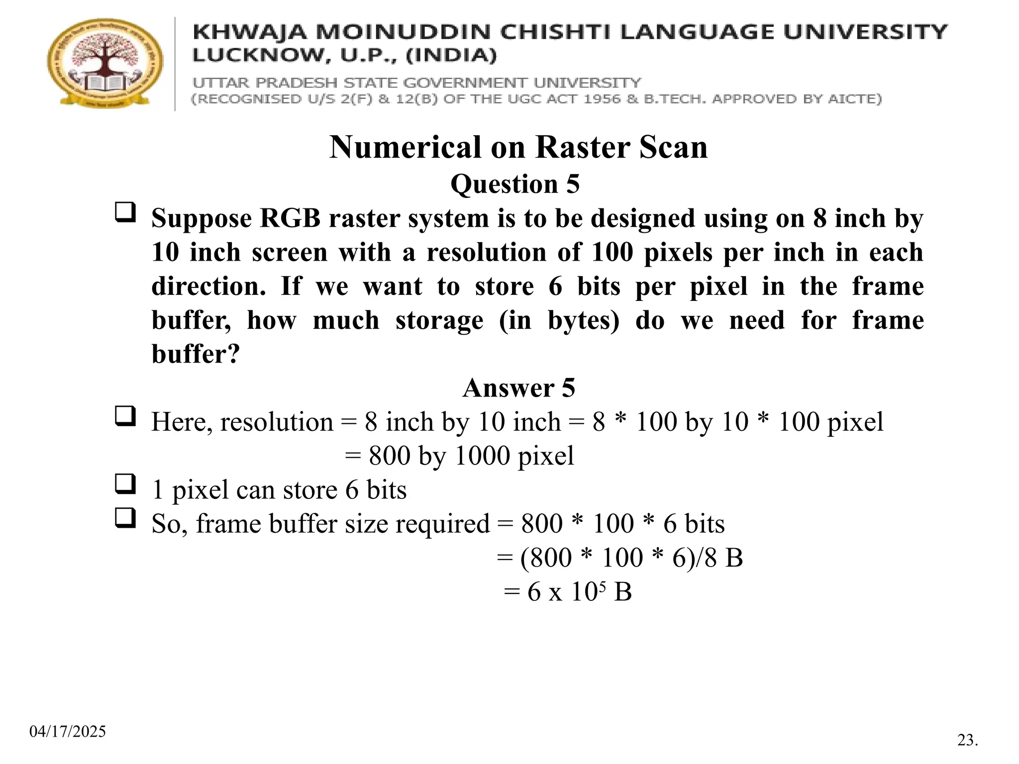 04/17/2025
Numerical on Raster Scan
Question 5
 Suppose RGB raster system is to be designed using on 8 inch by
10 inch screen with a resolution of 100 pixels per inch in each
direction. If we want to store 6 bits per pixel in the frame
buffer, how much storage (in bytes) do we need for frame
buffer?
Answer 5
 Here, resolution = 8 inch by 10 inch = 8 * 100 by 10 * 100 pixel
= 800 by 1000 pixel
 1 pixel can store 6 bits
 So, frame buffer size required = 800 * 100 * 6 bits
= (800 * 100 * 6)/8 B
= 6 x 105
B
23.
 