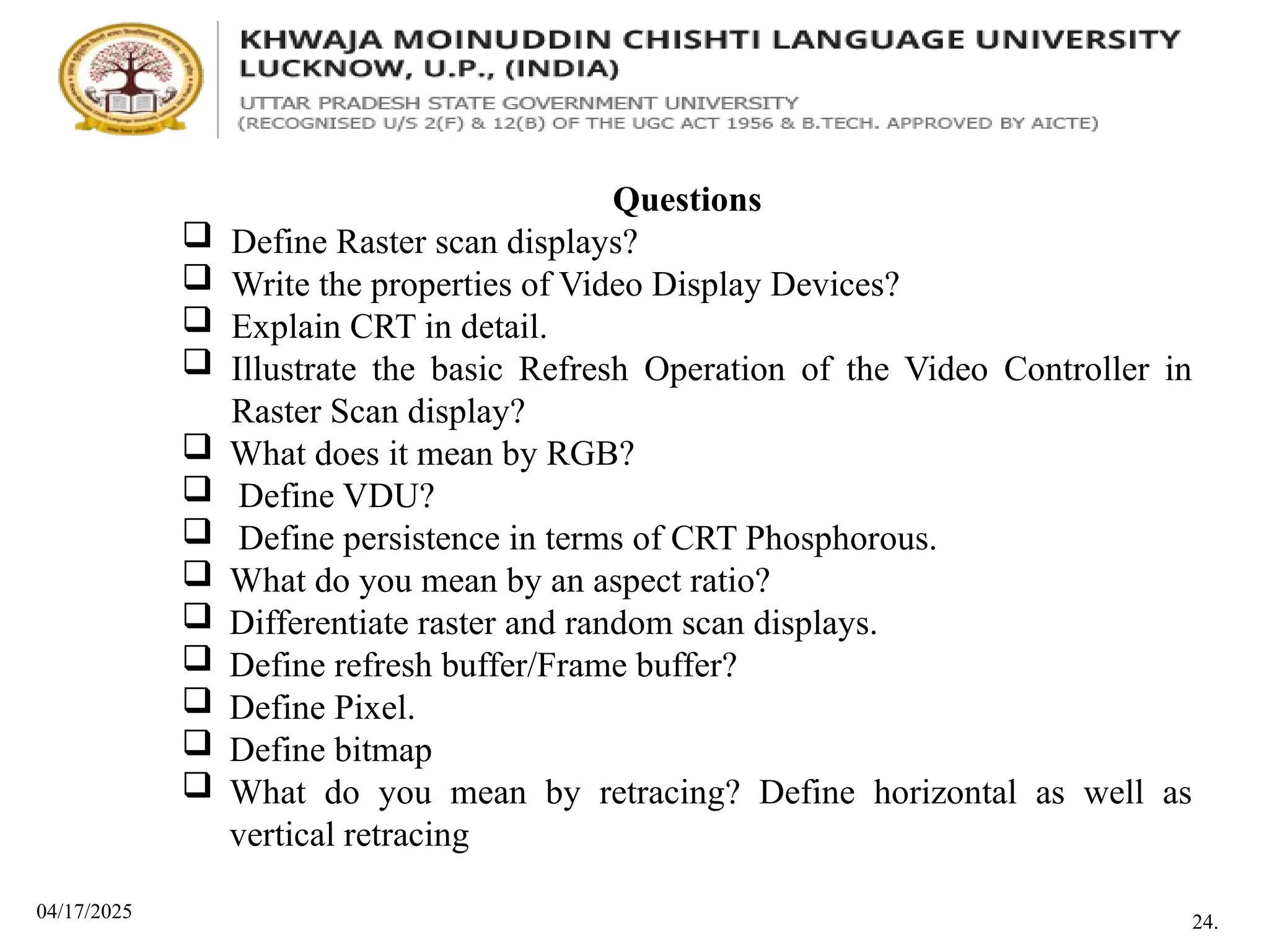 04/17/2025
Questions
 Define Raster scan displays?
 Write the properties of Video Display Devices?
 Explain CRT in detail.
 Illustrate the basic Refresh Operation of the Video Controller in
Raster Scan display?
 What does it mean by RGB?
 Define VDU?
 Define persistence in terms of CRT Phosphorous.
 What do you mean by an aspect ratio?
 Differentiate raster and random scan displays.
 Define refresh buffer/Frame buffer?
 Define Pixel.
 Define bitmap
 What do you mean by retracing? Define horizontal as well as
vertical retracing
24.
 
