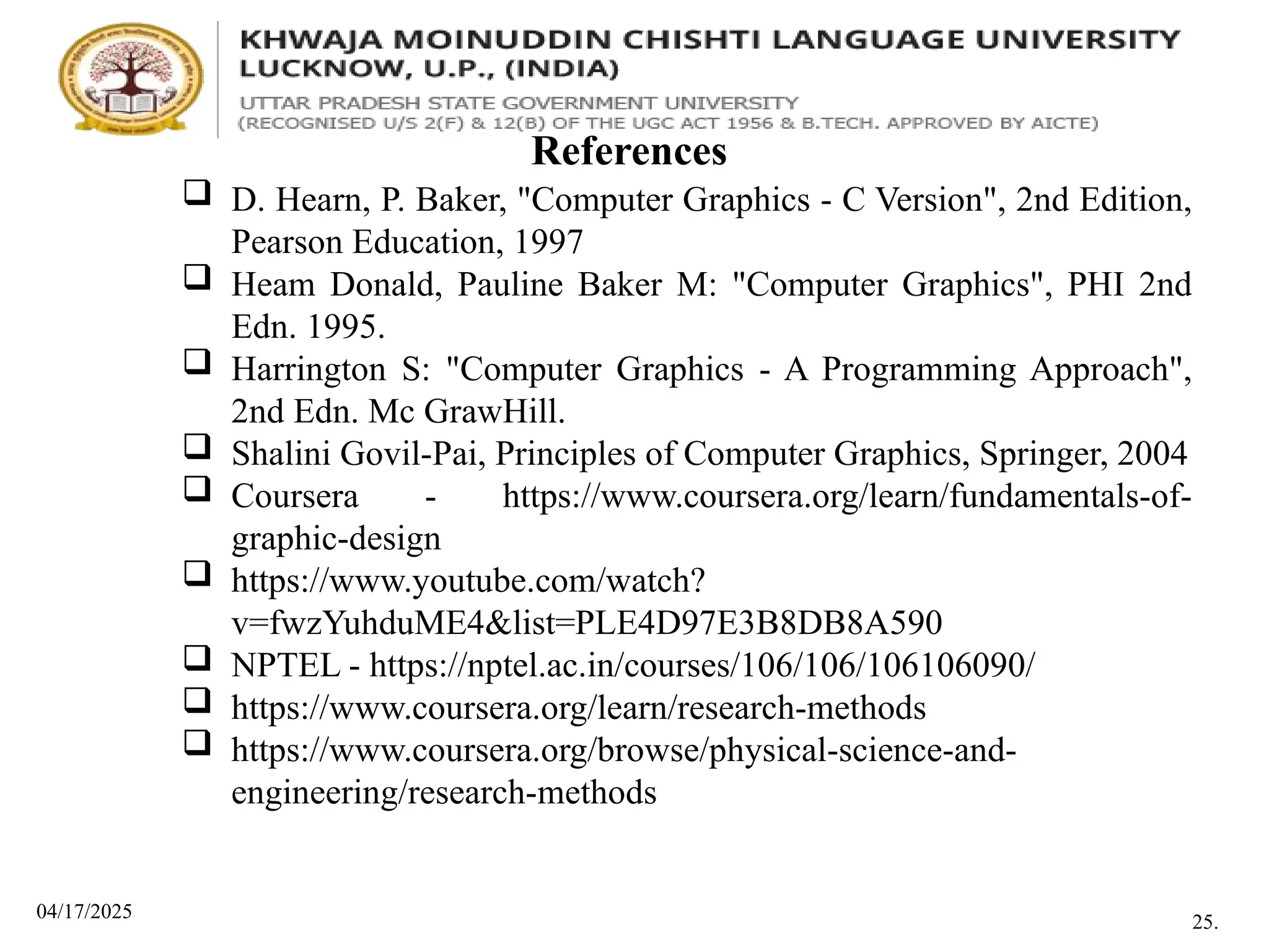 04/17/2025
References
 D. Hearn, P. Baker, "Computer Graphics - C Version", 2nd Edition,
Pearson Education, 1997
 Heam Donald, Pauline Baker M: "Computer Graphics", PHI 2nd
Edn. 1995.
 Harrington S: "Computer Graphics - A Programming Approach",
2nd Edn. Mc GrawHill.
 Shalini Govil-Pai, Principles of Computer Graphics, Springer, 2004
 Coursera - https://www.coursera.org/learn/fundamentals-of-
graphic-design
 https://www.youtube.com/watch?
v=fwzYuhduME4&list=PLE4D97E3B8DB8A590
 NPTEL - https://nptel.ac.in/courses/106/106/106106090/
 https://www.coursera.org/learn/research-methods
 https://www.coursera.org/browse/physical-science-and-
engineering/research-methods
25.
 