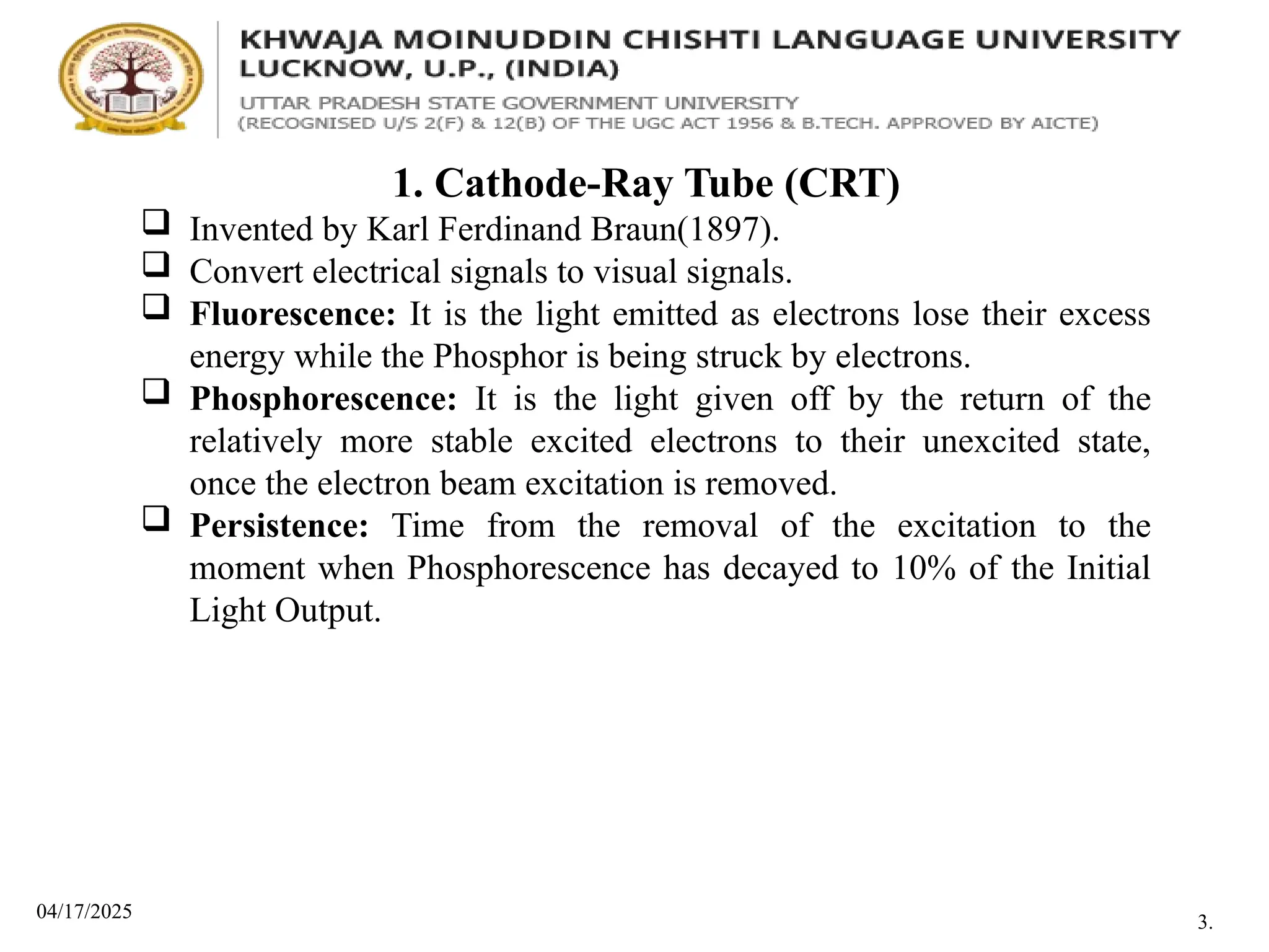 04/17/2025
1. Cathode-Ray Tube (CRT)
 Invented by Karl Ferdinand Braun(1897).
 Convert electrical signals to visual signals.
 Fluorescence: It is the light emitted as electrons lose their excess
energy while the Phosphor is being struck by electrons.
 Phosphorescence: It is the light given off by the return of the
relatively more stable excited electrons to their unexcited state,
once the electron beam excitation is removed.
 Persistence: Time from the removal of the excitation to the
moment when Phosphorescence has decayed to 10% of the Initial
Light Output.
3.
 