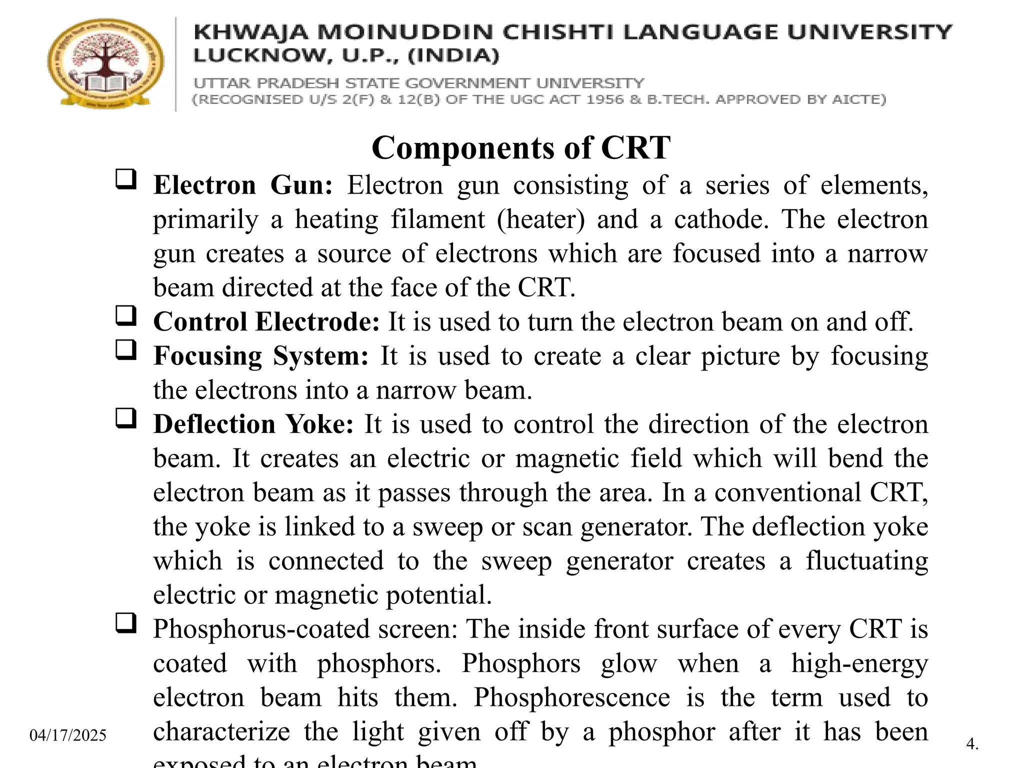 04/17/2025
Components of CRT
 Electron Gun: Electron gun consisting of a series of elements,
primarily a heating filament (heater) and a cathode. The electron
gun creates a source of electrons which are focused into a narrow
beam directed at the face of the CRT.
 Control Electrode: It is used to turn the electron beam on and off.
 Focusing System: It is used to create a clear picture by focusing
the electrons into a narrow beam.
 Deflection Yoke: It is used to control the direction of the electron
beam. It creates an electric or magnetic field which will bend the
electron beam as it passes through the area. In a conventional CRT,
the yoke is linked to a sweep or scan generator. The deflection yoke
which is connected to the sweep generator creates a fluctuating
electric or magnetic potential.
 Phosphorus-coated screen: The inside front surface of every CRT is
coated with phosphors. Phosphors glow when a high-energy
electron beam hits them. Phosphorescence is the term used to
characterize the light given off by a phosphor after it has been 4.
 