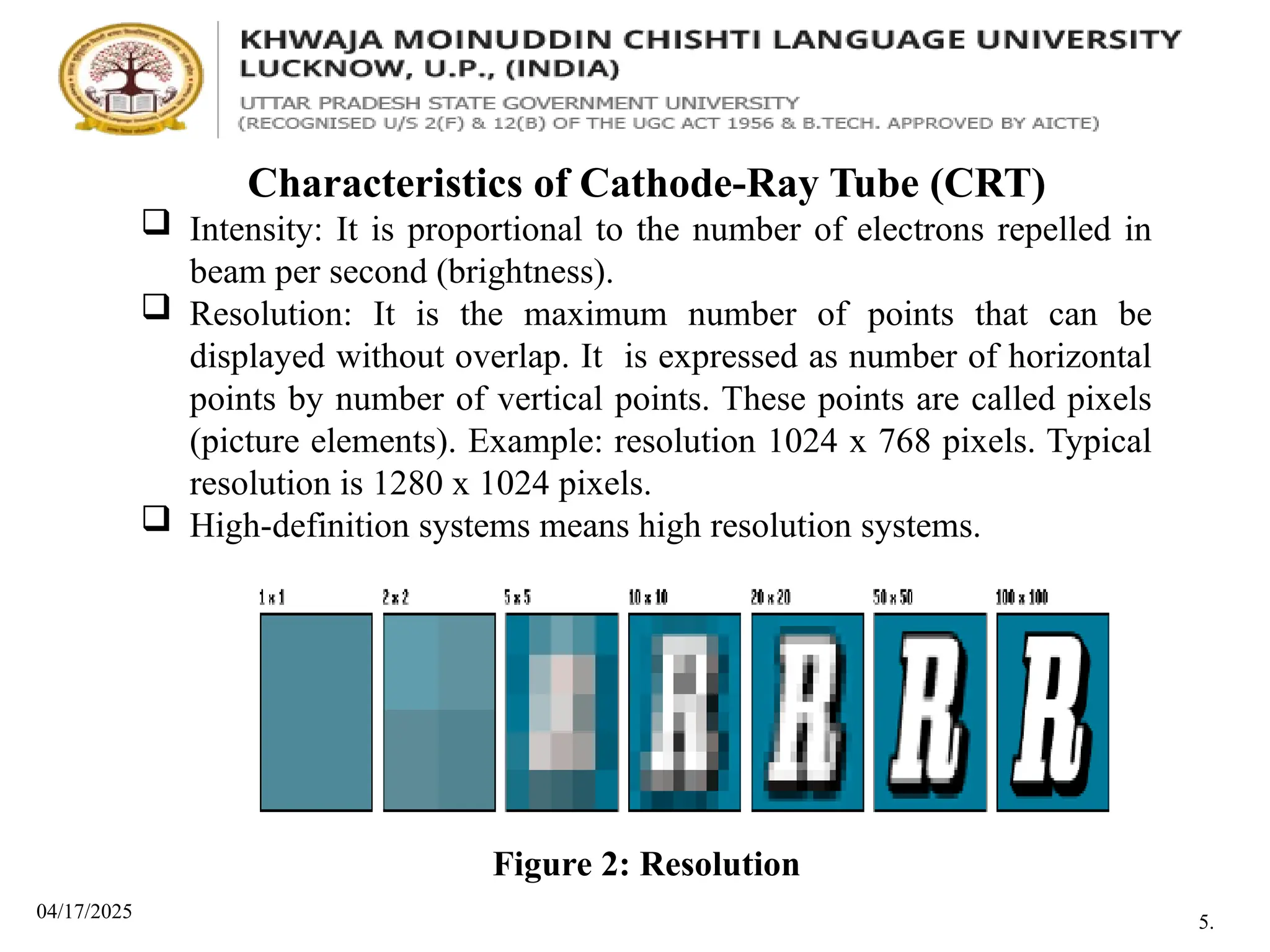 04/17/2025
Characteristics of Cathode-Ray Tube (CRT)
 Intensity: It is proportional to the number of electrons repelled in
beam per second (brightness).
 Resolution: It is the maximum number of points that can be
displayed without overlap. It is expressed as number of horizontal
points by number of vertical points. These points are called pixels
(picture elements). Example: resolution 1024 x 768 pixels. Typical
resolution is 1280 x 1024 pixels.
 High-definition systems means high resolution systems.
Figure 2: Resolution
5.
 