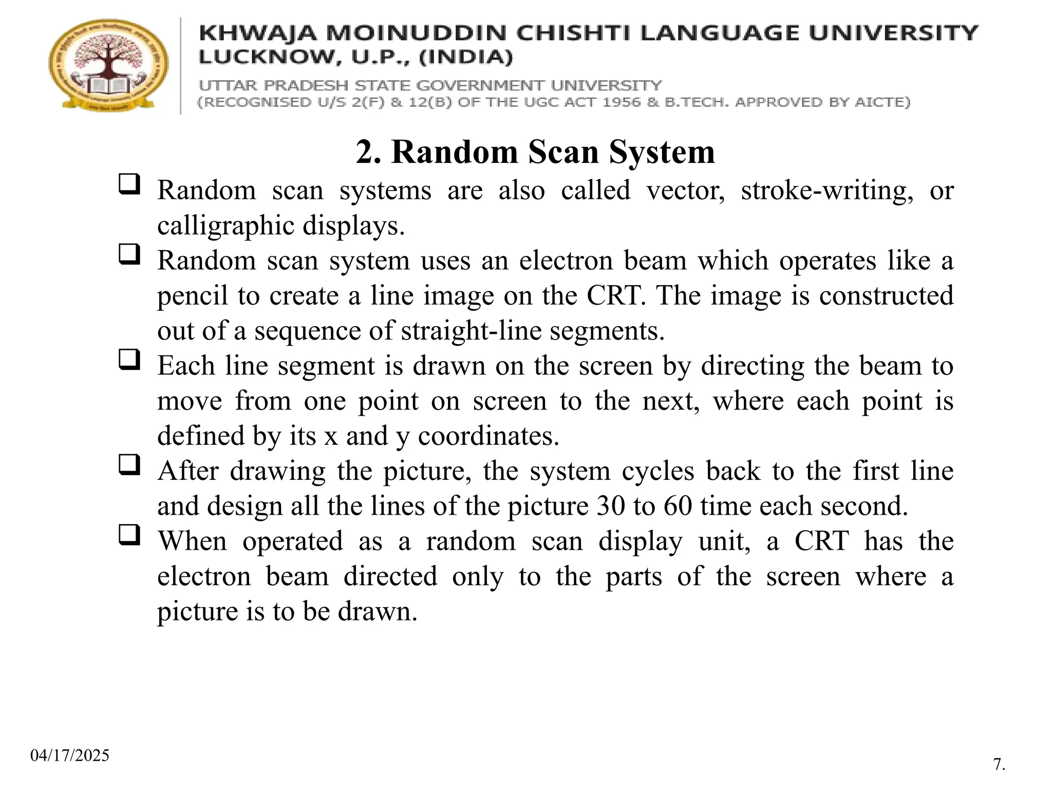04/17/2025
2. Random Scan System
 Random scan systems are also called vector, stroke-writing, or
calligraphic displays.
 Random scan system uses an electron beam which operates like a
pencil to create a line image on the CRT. The image is constructed
out of a sequence of straight-line segments.
 Each line segment is drawn on the screen by directing the beam to
move from one point on screen to the next, where each point is
defined by its x and y coordinates.
 After drawing the picture, the system cycles back to the first line
and design all the lines of the picture 30 to 60 time each second.
 When operated as a random scan display unit, a CRT has the
electron beam directed only to the parts of the screen where a
picture is to be drawn.
7.
 