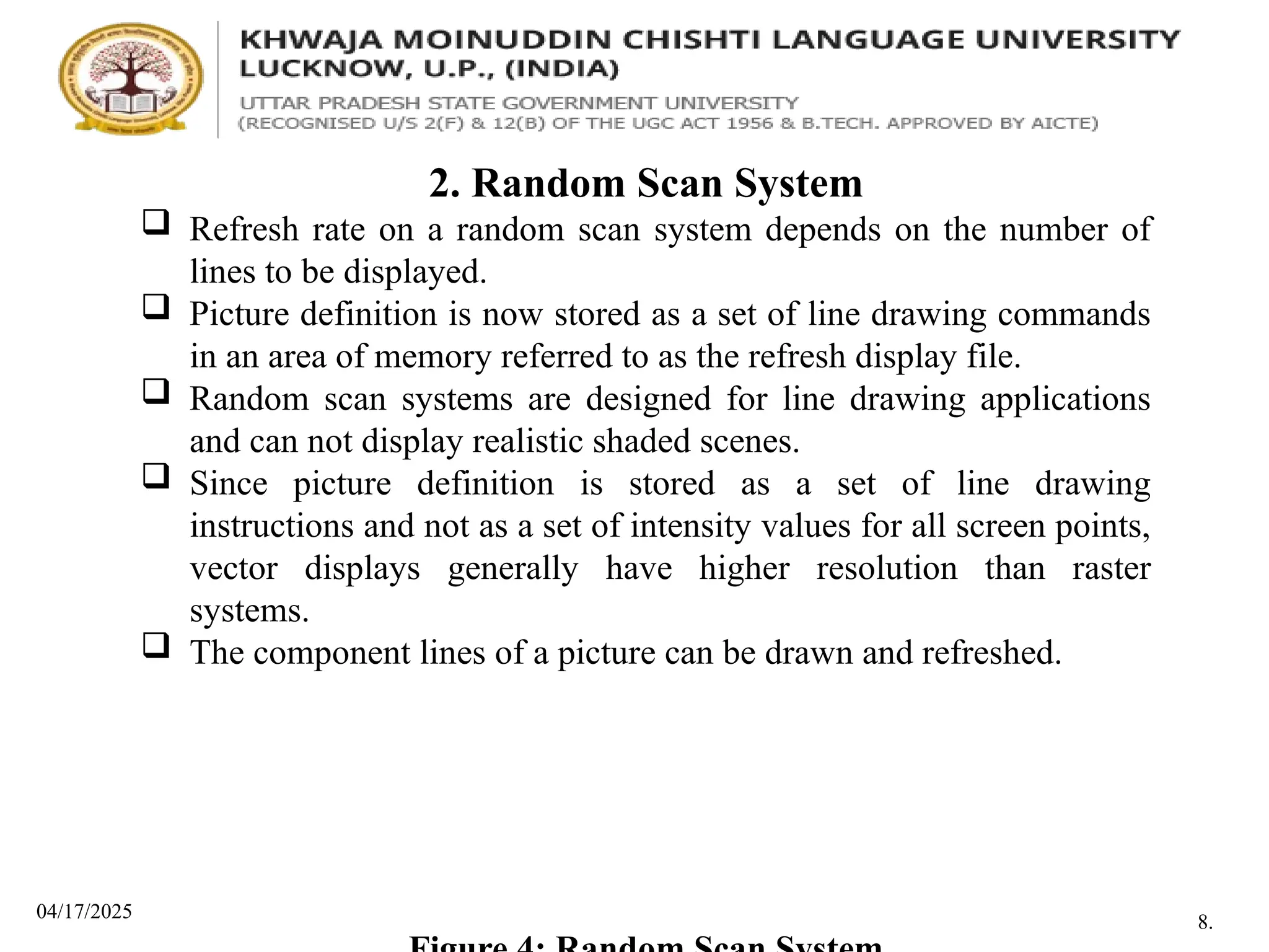 04/17/2025
2. Random Scan System
 Refresh rate on a random scan system depends on the number of
lines to be displayed.
 Picture definition is now stored as a set of line drawing commands
in an area of memory referred to as the refresh display file.
 Random scan systems are designed for line drawing applications
and can not display realistic shaded scenes.
 Since picture definition is stored as a set of line drawing
instructions and not as a set of intensity values for all screen points,
vector displays generally have higher resolution than raster
systems.
 The component lines of a picture can be drawn and refreshed.
8.
 