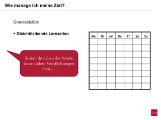 Wie manage ich meine Zeit?
Mo Di Mi Do Fr Sa So
Sofern du neben der Schule
keine andere Verpflichtungen
hast…
Grundsätzlich:
 Gleichbleibende Lernzeiten
 
