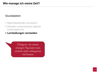 Wie manage ich meine Zeit?
Übrigens: An einem
einzigen Tag kann man
einfach nicht unbegrenzt
viel lernen.
Grundsätzlich:
 Gleichbleibende Lernzeiten
 Arbeiten entsprechend eigener
Leistungskurve
 Lernballungen vermeiden
 