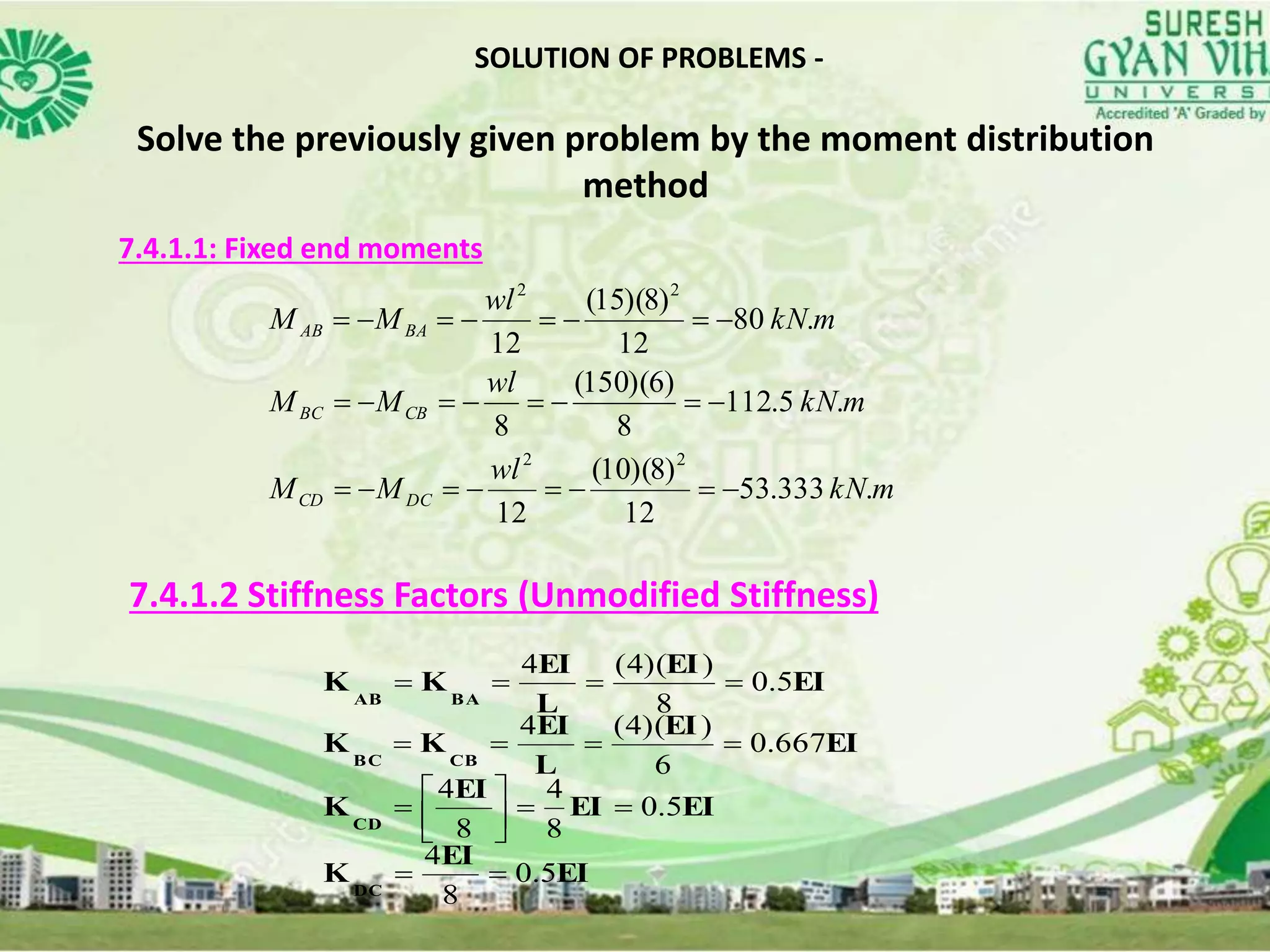SOLUTION OF PROBLEMS -
Solve the previously given problem by the moment distribution
method
7.4.1.1: Fixed end moments
mkN
wl
MM
mkN
wl
MM
mkN
wl
MM
DCCD
CBBC
BAAB
.333.53
12
)8)(10(
12
.5.112
8
)6)(150(
8
.80
12
)8)(15(
12
22
22



7.4.1.2 Stiffness Factors (Unmodified Stiffness)
EI
EI
K
EIEI
EI
K
EI
EI
L
EI
KK
EI
EI
L
EI
KK
DC
CD
CBBC
BAAB
5.0
8
4
5.0
8
4
8
4
667.0
6
))(4(4
5.0
8
))(4(4








 