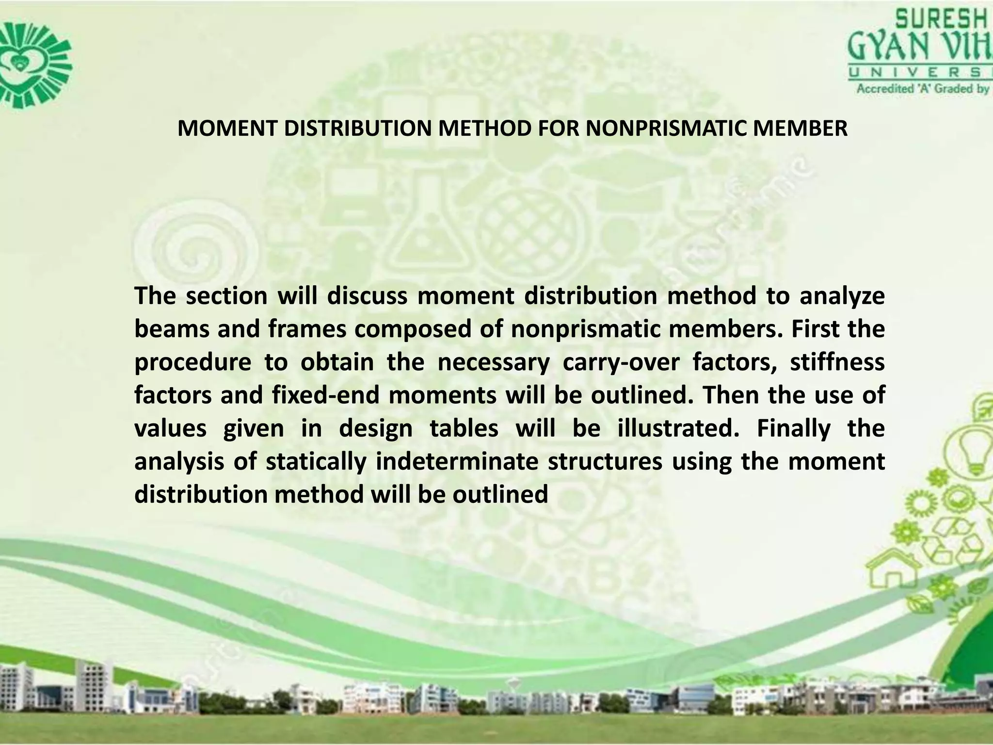 MOMENT DISTRIBUTION METHOD FOR NONPRISMATIC MEMBER
The section will discuss moment distribution method to analyze
beams and frames composed of nonprismatic members. First the
procedure to obtain the necessary carry-over factors, stiffness
factors and fixed-end moments will be outlined. Then the use of
values given in design tables will be illustrated. Finally the
analysis of statically indeterminate structures using the moment
distribution method will be outlined
 