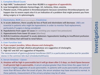 1. Complete Blood Count:
A. High WBC "Leukocytosis" more than 40,000 is a suggestive of appendicitis.
B. Low hemoglobin indicates hemorrhage, UC, Ischemia, Ulcer, anemia.
C. Platelet count, if the patient is thrombocytopenic because sometimes thrombocytopenia can
happen due to severe sepsis also it is an indication of a problem that might prevent you from
doing surgery or in splenomegaly.
2. Electrolytes, BUN (Blood urea nitrogen), Creatinine:
A. In acute abdomen, there usually be loss of fluid and electrolytes will decrease. U&Es are
essential in patients who might be hypovolemic in order to monitor fluid replacement,
particularly if surgery is being considered.
B. Hypokalemia from upper GI cause (In vomiting you expect low potassium)
C. Hyponatremia from lower GI cause (diarrhea)
D. BUN & Creatinine elevated? In acute abdomen: hypovolemic leading to insufficient profusion
to the kidney that will lead to renal failure.
3. Liver Function test:
A. If you suspect jaundice, biliary disease and cholangitis.
B. High bilirubin and high alkaline phosphatase are suggestive of cholangitis.
C. High ALT and AST are suggestive of Hepatitis.
The measurement of gamma glutamyl transferase (GGT) is a particularly sensitive test for possible
stones in the common bile duct (choledocholithiasis).
4. Serum Amylase - Lipase:
A. Amylase will be high in pancreatitis but it will go down after 2-3 days, so check lipase because
it will persist high in pancreatitis. A serum amylase greater than three times the upper limit of
normal is highly suggestive of acute pancreatitis. In patients with acute pancreatitis who present
more than 48 hours after the onset of pain, the serum amylase may have returned to normal. In
these patients, measurement of the urinary amylase may be of value.
Investigations
 