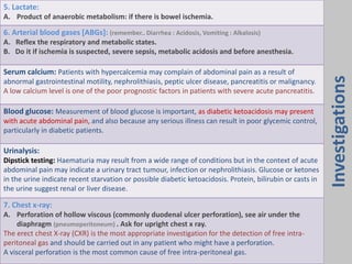 5. Lactate:
A. Product of anaerobic metabolism: if there is bowel ischemia.
6. Arterial blood gases [ABGs]: (remember.. Diarrhea : Acidosis, Vomiting : Alkalosis)
A. Reflex the respiratory and metabolic states.
B. Do it if ischemia is suspected, severe sepsis, metabolic acidosis and before anesthesia.
Serum calcium: Patients with hypercalcemia may complain of abdominal pain as a result of
abnormal gastrointestinal motility, nephrolithiasis, peptic ulcer disease, pancreatitis or malignancy.
A low calcium level is one of the poor prognostic factors in patients with severe acute pancreatitis.
Blood glucose: Measurement of blood glucose is important, as diabetic ketoacidosis may present
with acute abdominal pain, and also because any serious illness can result in poor glycemic control,
particularly in diabetic patients.
Urinalysis:
Dipstick testing: Haematuria may result from a wide range of conditions but in the context of acute
abdominal pain may indicate a urinary tract tumour, infection or nephrolithiasis. Glucose or ketones
in the urine indicate recent starvation or possible diabetic ketoacidosis. Protein, bilirubin or casts in
the urine suggest renal or liver disease.
7. Chest x-ray:
A. Perforation of hollow viscous (commonly duodenal ulcer perforation), see air under the
diaphragm (pneumoperitoneum) . Ask for upright chest x ray.
The erect chest X-ray (CXR) is the most appropriate investigation for the detection of free intra-
peritoneal gas and should be carried out in any patient who might have a perforation.
A visceral perforation is the most common cause of free intra-peritoneal gas.
Investigations
 