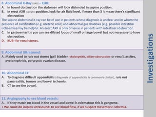 8. Abdominal X-Ray (AXR) – KUB:
A. In bowel obstruction the abdomen will look distended in supine position.
B. In erect AXR (upright) position, look for air fluid level, if more than 3 it mean there's significant
obstruction
The supine abdominal X-ray can be of use in patients whose diagnosis is unclear and in whom the
presence of calcification (e.g. ureteric colic) and abnormal gas shadows (e.g. possible intestinal
ischaemia) may be helpful. An erect AXR is only of value in patients with intestinal obstruction.
C. In gastroenteritis you can see dilated loops of small or large bowel but not necessary to have
obstruction.
D. KUB- for renal stones.
9. Abdominal Ultrasound:
A. Mainly used to rule out stones (gall bladder -cholecystitis, biliary obstruction- or renal), ascites,
pyelonephritis, polycystic ovarian disease.
10. Abdominal CT:
A. To diagnose difficult appendicitis (diagnosis of appendicitis is commonly clinical), rule out
pancreatitis, tumors and bowel ischemia.
B. CT to see the bowel.
11. Angiography to see blood vessels:
A. If they match no blood in the vessel and bowel is edematous this is gangrene.
+ We could do Duplex ultrasound: to see blood flow, if we suspect mesenteric ischemia.
Investigations
 