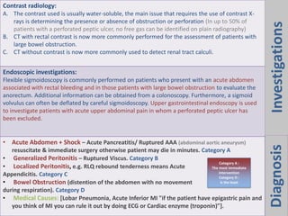 Diagnosis
Contrast radiology:
A. The contrast used is usually water-soluble, the main issue that requires the use of contrast X-
rays is determining the presence or absence of obstruction or perforation (In up to 50% of
patients with a perforated peptic ulcer, no free gas can be identified on plain radiography)
B. CT with rectal contrast is now more commonly performed for the assessment of patients with
large bowel obstruction.
C. CT without contrast is now more commonly used to detect renal tract calculi.
Endoscopic investigations:
Flexible sigmoidoscopy is commonly performed on patients who present with an acute abdomen
associated with rectal bleeding and in those patients with large bowel obstruction to evaluate the
anorectum. Additional information can be obtained from a colonoscopy. Furthermore, a sigmoid
volvulus can often be deflated by careful sigmoidoscopy. Upper gastrointestinal endoscopy is used
to investigate patients with acute upper abdominal pain in whom a perforated peptic ulcer has
been excluded.
• Acute Abdomen + Shock – Acute Pancreatitis/ Ruptured AAA (abdominal aortic aneurysm)
resuscitate & immediate surgery otherwise patient may die in minutes. Category A
• Generalized Peritonitis – Ruptured Viscus. Category B
• Localized Peritonitis, e.g. RLQ rebound tenderness means Acute
Appendicitis. Category C
• Bowel Obstruction (distention of the abdomen with no movement
during respiration). Category D
• Medical Causes: [Lobar Pneumonia, Acute Inferior MI "if the patient have epigastric pain and
you think of MI you can rule it out by doing ECG or Cardiac enzyme (troponin)"].
Investigations
Category A :
The most immediate
intervention
Category D :
is the least
 