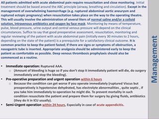 Management
All patients admitted with acute abdominal pain require resuscitation and close monitoring. Initial
treatment should be based around the ABC principle (airway, breathing and circulation). Except in the
management of overwhelming haemorrhage (e.g. ruptured abdominal aortic aneurysm and
ruptured ectopic pregnancy) when resuscitation takes place on the way to the operating theatre.
This will usually involve the administration of several liters of normal saline and/or a colloid
solution, intravenous antibiotics and oxygen by face mask. Monitoring by means of temperature,
pulse, blood pressure, urine output and central venous pressure will depend on the clinical
circumstances. Suffice to say that good preoperative assessment, resuscitation, monitoring and
regular reviewing of the patient with acute abdominal pain (initially every 30 minutes to 2 hours,
depending on the state of the patient) is a prerequisite for a satisfactory clinical outcome. It is
common practice to keep the patient fasted; if there are signs or symptoms of obstruction, a
nasogastric tube is inserted. Appropriate analgesia should be administered early to keep the
patient as comfortable as possible. Deep venous thrombosis prophylaxis should also be
commenced as a routine.
• Immediate operation: Ruptured AAA.
o A ou t of bleedi g is huge so if ou do ’t stop it i ediatel patie t will die, do surger
immediately and stop the bleeding).
• Pre-operative preparation and urgent operation within 6 hours
o Because the condition can get worse if you operate immediately (ruptured Viscus but
preoperatively is hypotensive dehydrated, has electrolyte abnormalities , quite septic , if
you take him immediately to operation he might die. To prevent mortality in such
condition resuscitate the patient and prepare them for surgery by giving fluids, antibiotics
(they do it in ICU usually).
• Semi-Urgent operation within 24 hours, Especially in case of acute appendicitis.
 