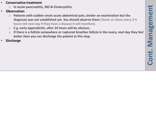 Cont.
Management
• Conservative treatment
o In acute pancreatitis, IBD & Cholecystitis.
• Observation
o Patients with sudden onset acute abdominal pain, tender on examination but the
diagnosis was not established yet. You should observe them (check on them every 2-4
hours tell next day if they have a disease it will manifest).
o E.g. early appendicitis, after 24 hours will be obvious.
o If there is a follicle somewhere or ruptured Graafian follicle in the ovary, next day they feel
better then you can discharge the patient at this step.
• Discharge
 
