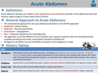 4
Acute Abdomen
 Definition:
Acute abdomen denotes any sudden onset, spontaneous non-traumatic disorder in the abdominal area that
requires urgent surgery in some cases (most of them).
 General Approach to Acute Abdomen:
• The standardized approach for all acute abdominal disorders is the (SOAP) approach:
 Subjective– History Taking
 Objective - Physical Examination
 Assessment – Investigations
 Plan – Treatment (based on the final diagnosis)
• The approach is not that different from an elective case, except in patients who are hemodynamically
unstable and will go into shock, resuscitation should be initiated first.
• Analgesia or painkillers are not preferable to be given until a diagnosis is made.
 History Taking:
Age:
Newborn child presents with acute abdominal pain; most likely, it is a digestive disease (bowel atresia - congenital
anomaly i hi h there is i o plete de elop e t of the i testi al tra t, t pi all ith losures a d dead
e ds that lo k flo through the i testi es. or e o iu ileus ( O stru tio of the i testi e -ileus- due to
overly thick meconium).
Children present with an acute abdominal pain, suspect mesenteric adenitis (inflammation of a gland or lymph node)
12year-old who present with an acute abdominal pain, suspect appendicitis.
Elderly patient with acute abdominal pain, obstruction due to cancer or acute diverticulitis is highly suspected.
 