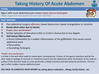 7
Taking History Of Acute Abdomen
FEVER:
Rigors with acute abdominal pain means Sepsis due to cholangitis
Rigor : e aggerated shi eri g hi h a o ur ith a high fe er
PAST HISTORY:
 Past abdominal surgery adhesion, bowel obstruction, bowel strangulation or ischemia
 Bowel obstruction due to hernia
 Peptic ulcer perforation*
 Similar episodes of Ulcerative Colitis or Crohn's disease but in less degree
 Gall stones Obstruction
o Acute cholecystitis (is a sudden inflammation of the gallbladder that causes severe
abdominal pain)
o Pancreatitis.
o Ascending cholangitis.
*Peptic ulcer perforation
is a hole in the wall often leads to catastrophic consequences. Erosion of the gastro-intestinal wall by the
ulcer leads to spillage of stomach or intestinal content into the abdominal cavity. Perforation at the anterior
surface of the stomach leads to acute peritonitis, initially chemical and later bacterial peritonitis. The first
sign is often sudden intense abdominal pain
YOU HAVE TO COMPLETE YOUR HISTORY by asking about medication , allergy, family history ..etc.
 