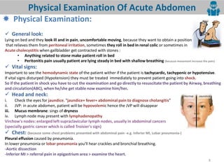 8
Physical Examination Of Acute Abdomen
 Physical Examination:
 General look:
Lying on bed and they look ill and in pain, uncomfortable moving, because they want to obtain a position
that relieves them from peritoneal irritation, sometimes they roll in bed in renal colic or sometimes in
Acute cholecystitis when gallbladder get contracted with stones :
• Anything related to stone make patient roll in bed
• Peritonitis pain usually patient are lying steady in bed with shallow breathing (because movement increase the pain)
 Vital signs:
Important to see the hemodynamic state of the patient wither if the patient is tachycardic, tachypenic or hypotensive.
If vital signs disturped (Hypotension) they must be treated immediately to prevent patient going into shock.
So if the patient in shock you have to cut the examination and go directly to resuscitate the patient by Airway, breathing
and circulation(ABC), when he/she get stable now examine him/her.
 Head and neck:
i. Check the eyes for jaundice. "jaundice+ fever+ abdominal pain to diagnose cholangitis
ii. JVP: in acute abdomen, patient will be hypovolemic hence the JVP will disappear
iii. Mucus membrane: sings of dryness
iv. Lymph node may present with lymphadenopathy
Virchow's nodes: enlarged left supraclavicular lymph nodes, usually in abdominal cancers
(specially gastric cancer which is called Troisier's sign)
 Chest: (because some chest problems presented with abdominal pain -e.g. Inferior MI, Lobar pneumonia-)
Pleural effusion caused by pneumonia.
In lower pneumonia or lobar pneumonia you'll hear crackles and bronchial breathing.
-Aortic dissection
-Inferior MI > referral pain in epigastrium area > examine the heart.
 