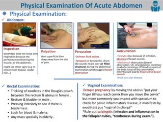 9
Physical Examination Of Acute Abdomen
 Physical Examination:
 Abdomen:
 Rectal Examination:
• Trickling of exudates in the Douglas pouch,
between the rectum & uterus in female .
• Rectum & bladder in male .
• Pressing interiorly to see if there is
tenderness.
• Look for blood & malena.
• Any mass specially in elderly .
 Vaginal Examination:
Ectopic pregnancy o i g the uterus put our
fi ger till ou rea h er i the ou o e the er i
but more commonly you inspect with speculum to
check for pelvic inflammatory disease, it manifests by
exudates pus agi al dis harge
*Rule out salpingitis (infection and inflammation in
the fallopian tubes, tendreness duri g e a . .
Inspection
distended, does not move with
respiration because the
peritoneum contracting the
muscles of the abdomen,
might see other signs (e.g. In
chronic liver disease -spider
navi…)
Palpation
start superficial then
deep away from the site
of pain.
Percussion
-Dullness fluid ascites .
-Tympanic or tympanitic, drum-
like sounds heard over air filled
structures during the abdominal
examination which suggest bowel
obstruction
Auscultation
-Paralytic ileus because of infection,
absence of bowel sounds.
-Mechanical obstruction (bowel
obstruction, UC, strangulation, condition
in which circulation of blood to a part of
the body is cut off by constriction,
Enteritis) will lead to hyperactive bowel
sounds.
-Bruit: vascular disease.
 