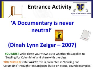 Entrance Activity
YOU MUST write down your views as to whether this applies to
‘Bowling For Columbine’ and share with the class
YOU SHOULD state WHERE this is presented in ‘Bowling For
Columbine’ through Film Language (Mise-en-scene, Sound) examples.
‘A Documentary is never
neutral’
(Dinah Lynn Zeiger – 2007)
 