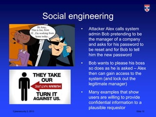 Social engineering
                                 •   Attacker Alex calls system
                                     admin Bob pretending to be
                                     the manager of a company
                                     and asks for his password to
                                     be reset and for Bob to tell
                                     him the new password
                                 •   Bob wants to please his boss
                                     so does as he is asked – Alex
                                     then can gain access to the
                                     system (and lock out the
                                     legitimate manager)
                                 •   Many examples that show
                                     users are willing to provide
                                     confidential information to a
                                     plausible requestor
Cybersecurity 2, 2013                                          Slide 10
 