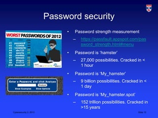 Password security
                             •   Password strength measurement
                                 –   https://passfault.appspot.com/pas
                                     sword_strength.html#menu
                             •   Password is „hamster‟
                                 –   27,000 possibilities. Cracked in <
                                     1 hour
                             •   Password is „My_hamster‟
                                 –   9 billion possibilities. Cracked in <
                                     1 day
                             •   Password is „My_hamster.spot‟
                                 –   152 trillion possibilities. Cracked in
                                     >15 years
Cybersecurity 2, 2013                                                Slide 15
 