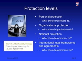 Protection levels
                             •   Personal protection
                                 –   What should individuals do?

                             •   Organisational protection
                                 –   What should organisations do?

                             •   National protection
                                 –   What should government do?

                             •   International legal frameworks
                                 and agreements
                                 –   What should governments do?


Cybersecurity 2, 2013                                              Slide 20
 
