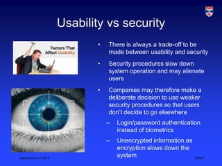 Usability vs security
                               •   There is always a trade-off to be
                                   made between usability and security
                               •   Security procedures slow down
                                   system operation and may alienate
                                   users
                               •   Companies may therefore make a
                                   deliberate decision to use weaker
                                   security procedures so that users
                                   don‟t decide to go elsewhere
                                   –   Login/password authentication
                                       instead of biometrics
                                   –   Unencrypted information as
                                       encryption slows down the
Cybersecurity 2, 2013
                                       system                       Slide 7
 
