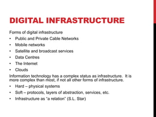 DIGITAL INFRASTRUCTURE
Forms of digital infrastructure
•   Public and Private Cable Networks
•   Mobile networks
•   Satellite and broadcast services
•   Data Centres
•   The Internet
•   Clouds
Information technology has a complex status as infrastructure. It is
more complex than most, if not all other forms of infrastructure.
•   Hard – physical systems
•   Soft – protocols, layers of abstraction, services, etc.
•   Infrastructure as “a relation” (S.L. Star)
 