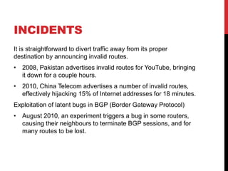 INCIDENTS
It is straightforward to divert traffic away from its proper
destination by announcing invalid routes.
• 2008, Pakistan advertises invalid routes for YouTube, bringing
  it down for a couple hours.
• 2010, China Telecom advertises a number of invalid routes,
  effectively hijacking 15% of Internet addresses for 18 minutes.
Exploitation of latent bugs in BGP (Border Gateway Protocol)
• August 2010, an experiment triggers a bug in some routers,
  causing their neighbours to terminate BGP sessions, and for
  many routes to be lost.
 