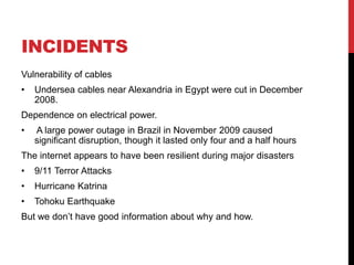 INCIDENTS
Vulnerability of cables
•   Undersea cables near Alexandria in Egypt were cut in December
    2008.
Dependence on electrical power.
•   A large power outage in Brazil in November 2009 caused
    significant disruption, though it lasted only four and a half hours
The internet appears to have been resilient during major disasters
•   9/11 Terror Attacks
•   Hurricane Katrina
•   Tohoku Earthquake
But we don’t have good information about why and how.
 