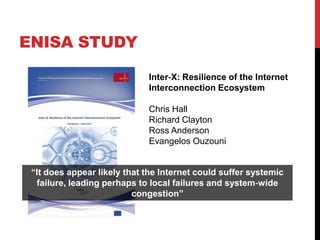 ENISA STUDY

                             Inter‐X: Resilience of the Internet
                             Interconnection Ecosystem

                             Chris Hall
                             Richard Clayton
                             Ross Anderson
                             Evangelos Ouzouni


 “It does appear likely that the Internet could suffer systemic
  failure, leading perhaps to local failures and system‐wide
                          congestion”
 