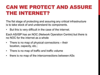 CAN WE PROTECT AND ASSURE
THE INTERNET?
The fist stage of protecting and assuring any critical infrastructure
is to take stock of and understand its components.
• But this is very difficult in the case of the internet.
Each AS/ISP has an NOC (Network Operation Centre) but there is
no NOC for the internet as a whole
• There is no map of physical connections – their
  location, capacity, etc.;
• There is no map of traffic and traffic volume
• there is no map of the interconnections between ASs
 