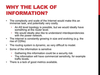 WHY THE LACK OF
INFORMATION?
•   The complexity and scale of the Internet would make this an
    immense task, and potentially very costly.
     •   An AS level topology is possible, but we would ideally have
         something at the router level.
      • We would ideally also like to understand interdependencies
         with the power network.
•   The internet is constantly growing in size and evolving (e.g. the
    rise of CDNs)
•   The routing system is dynamic, so very difficult to model.
•   Some of the information is sensitive
     •  Gathering this information could be a security risk
     •  The information will have commercial sensitivity, for example
        traffic levels.
•   There is a lack of good metrics available.
 
