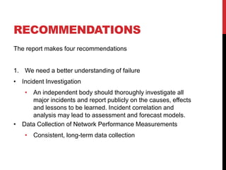 RECOMMENDATIONS
The report makes four recommendations


1. We need a better understanding of failure
• Incident Investigation
   • An independent body should thoroughly investigate all
     major incidents and report publicly on the causes, effects
     and lessons to be learned. Incident correlation and
     analysis may lead to assessment and forecast models.
• Data Collection of Network Performance Measurements
    • Consistent, long-term data collection
 