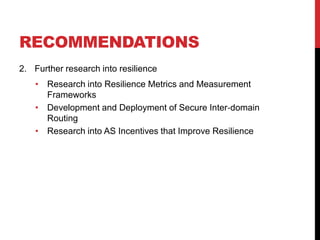 RECOMMENDATIONS
2. Further research into resilience
    • Research into Resilience Metrics and Measurement
      Frameworks
    • Development and Deployment of Secure Inter‐domain
      Routing
    • Research into AS Incentives that Improve Resilience
 