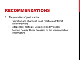 RECOMMENDATIONS
3 . The promotion of good practice
   • Promotion and Sharing of Good Practice on Internet
     Interconnections
   • Independent Testing of Equipment and Protocols
   • Conduct Regular Cyber Exercises on the Interconnection
     Infrastructure
 