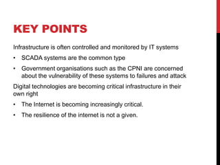 KEY POINTS
Infrastructure is often controlled and monitored by IT systems
• SCADA systems are the common type
• Government organisations such as the CPNI are concerned
  about the vulnerability of these systems to failures and attack
Digital technologies are becoming critical infrastructure in their
own right
• The Internet is becoming increasingly critical.
• The resilience of the internet is not a given.
 