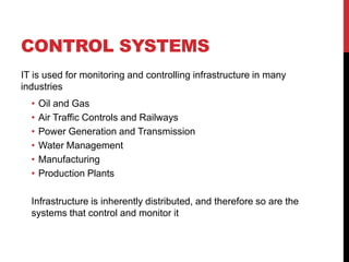 CONTROL SYSTEMS
IT is used for monitoring and controlling infrastructure in many
industries
  •   Oil and Gas
  •   Air Traffic Controls and Railways
  •   Power Generation and Transmission
  •   Water Management
  •   Manufacturing
  •   Production Plants

  Infrastructure is inherently distributed, and therefore so are the
  systems that control and monitor it
 