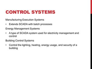 CONTROL SYSTEMS
Manufacturing Execution Systems
• Extends SCADA with batch processes
Energy Management Systems
• A type of SCADA system used for electricity management and
  control
Building Control Systems
• Control the lighting, heating, energy usage, and security of a
  building
 