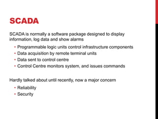SCADA
SCADA is normally a software package designed to display
information, log data and show alarms
  •   Programmable logic units control infrastructure components
  •   Data acquisition by remote terminal units
  •   Data sent to control centre
  •   Control Centre monitors system, and issues commands


Hardly talked about until recently, now a major concern
  • Reliability
  • Security
 